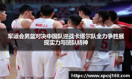 军运会男篮对决中国队迎战卡塔尔队全力争胜展现实力与团队精神
