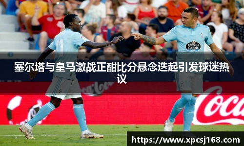 塞尔塔与皇马激战正酣比分悬念迭起引发球迷热议