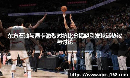 东方石油与昆卡激烈对抗比分揭晓引发球迷热议与讨论